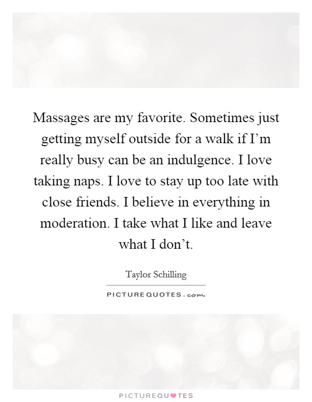 Massages are my favorite. Sometimes just getting myself outside for a walk if I'm really busy can be an indulgence. I love taking naps. I love to stay up too late with close friends. I believe in everything in moderation. I take what I like and leave what I don't. Picture Quote #1