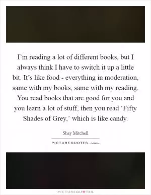 I’m reading a lot of different books, but I always think I have to switch it up a little bit. It’s like food - everything in moderation, same with my books, same with my reading. You read books that are good for you and you learn a lot of stuff, then you read ‘Fifty Shades of Grey,’ which is like candy Picture Quote #1