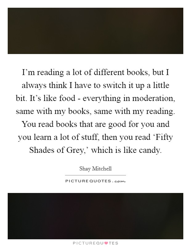 I'm reading a lot of different books, but I always think I have to switch it up a little bit. It's like food - everything in moderation, same with my books, same with my reading. You read books that are good for you and you learn a lot of stuff, then you read ‘Fifty Shades of Grey,' which is like candy. Picture Quote #1