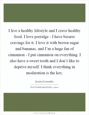 I live a healthy lifestyle and I crave healthy food. I love porridge - I have bizarre cravings for it. I love it with brown sugar and bananas, and I’m a huge fan of cinnamon - I put cinnamon on everything. I also have a sweet tooth and I don’t like to deprive myself. I think everything in moderation is the key Picture Quote #1