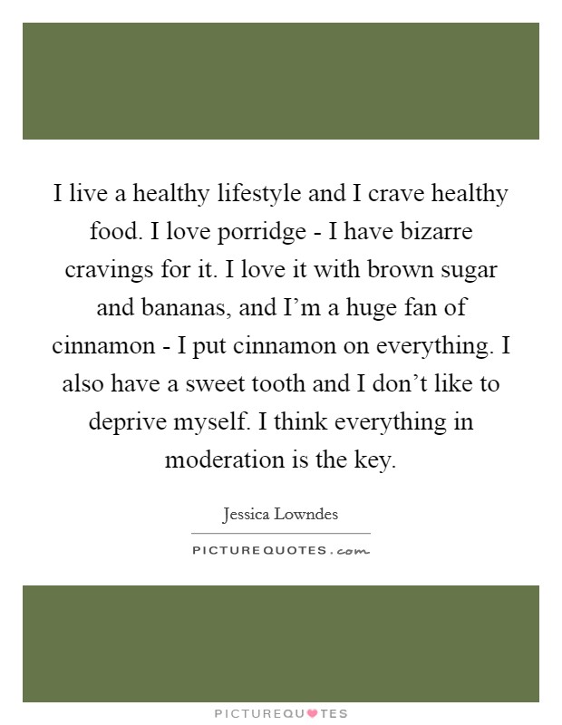 I live a healthy lifestyle and I crave healthy food. I love porridge - I have bizarre cravings for it. I love it with brown sugar and bananas, and I'm a huge fan of cinnamon - I put cinnamon on everything. I also have a sweet tooth and I don't like to deprive myself. I think everything in moderation is the key. Picture Quote #1