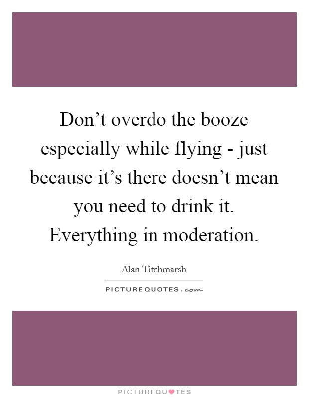 Don't overdo the booze especially while flying - just because it's there doesn't mean you need to drink it. Everything in moderation. Picture Quote #1