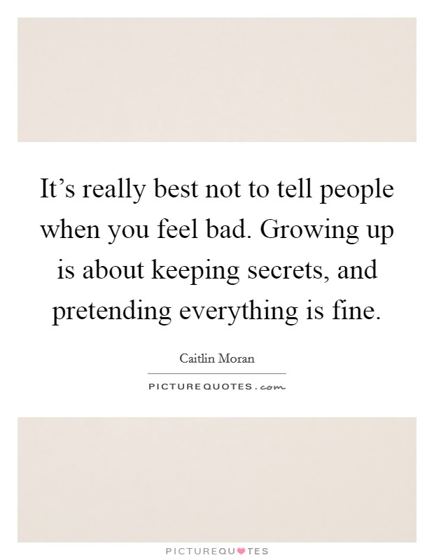 It's really best not to tell people when you feel bad. Growing up is about keeping secrets, and pretending everything is fine. Picture Quote #1
