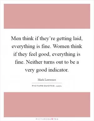 Men think if they’re getting laid, everything is fine. Women think if they feel good, everything is fine. Neither turns out to be a very good indicator Picture Quote #1