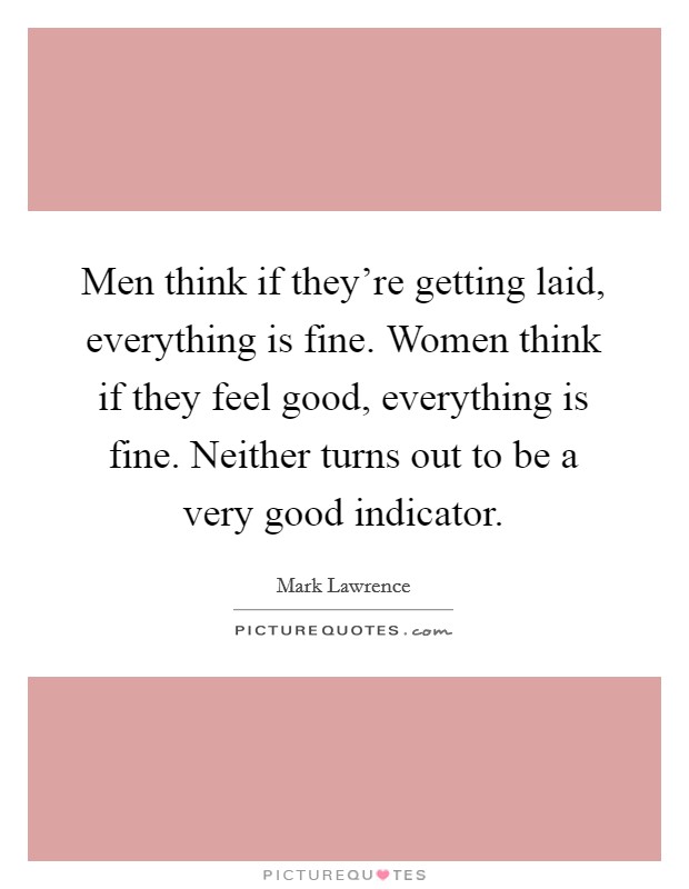 Men think if they're getting laid, everything is fine. Women think if they feel good, everything is fine. Neither turns out to be a very good indicator. Picture Quote #1
