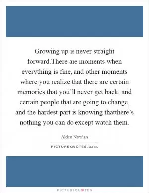 Growing up is never straight forward.There are moments when everything is fine, and other moments where you realize that there are certain memories that you’ll never get back, and certain people that are going to change, and the hardest part is knowing thatthere’s nothing you can do except watch them Picture Quote #1