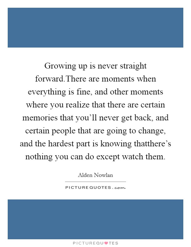 Growing up is never straight forward.There are moments when everything is fine, and other moments where you realize that there are certain memories that you'll never get back, and certain people that are going to change, and the hardest part is knowing thatthere's nothing you can do except watch them. Picture Quote #1