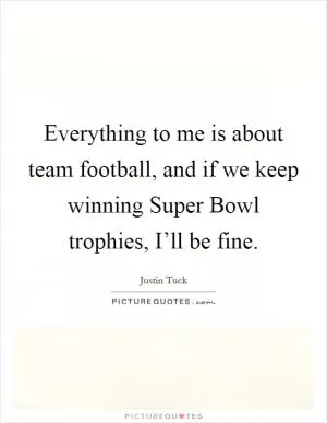 Everything to me is about team football, and if we keep winning Super Bowl trophies, I’ll be fine Picture Quote #1