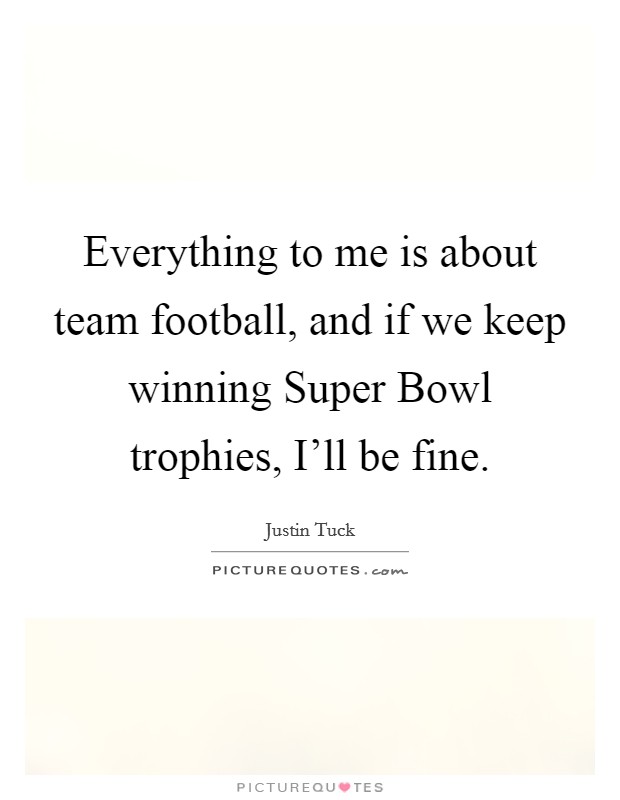 Everything to me is about team football, and if we keep winning Super Bowl trophies, I'll be fine. Picture Quote #1
