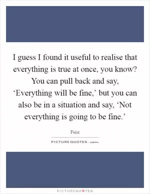 I guess I found it useful to realise that everything is true at once, you know? You can pull back and say, ‘Everything will be fine,’ but you can also be in a situation and say, ‘Not everything is going to be fine.’ Picture Quote #1