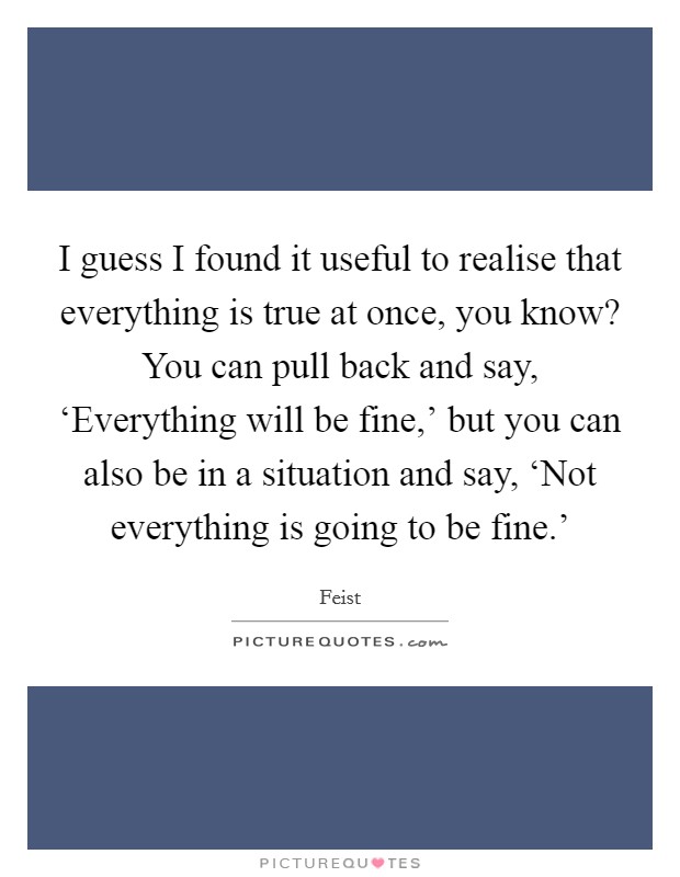 I guess I found it useful to realise that everything is true at once, you know? You can pull back and say, ‘Everything will be fine,' but you can also be in a situation and say, ‘Not everything is going to be fine.' Picture Quote #1
