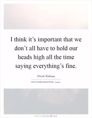 I think it’s important that we don’t all have to hold our heads high all the time saying everything’s fine Picture Quote #1