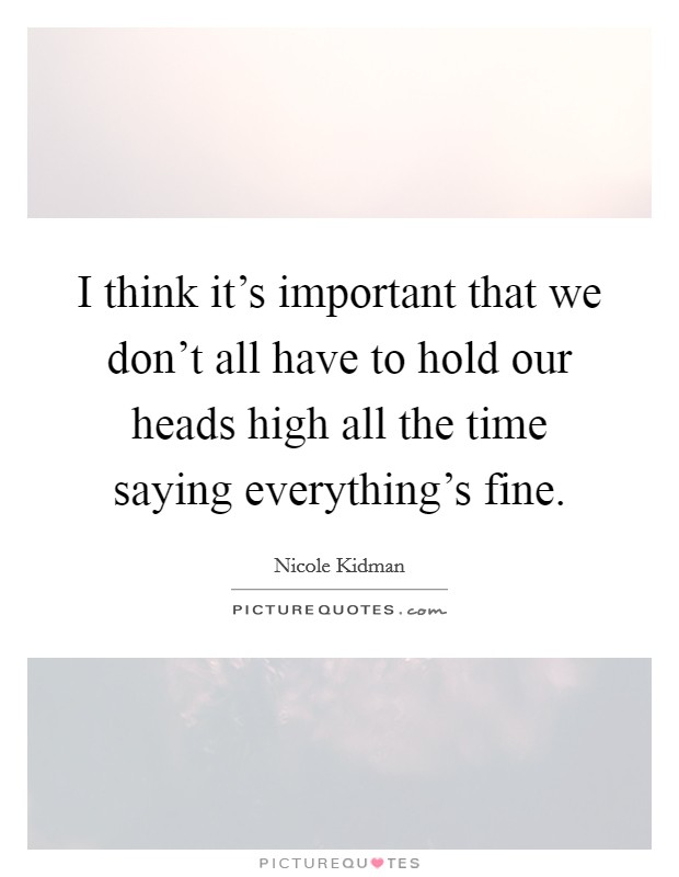 I think it's important that we don't all have to hold our heads high all the time saying everything's fine. Picture Quote #1