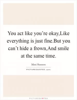 You act like you’re okay,Like everything is just fine.But you can’t hide a frown,And smile at the same time Picture Quote #1