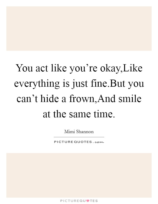 You act like you're okay,Like everything is just fine.But you can't hide a frown,And smile at the same time. Picture Quote #1