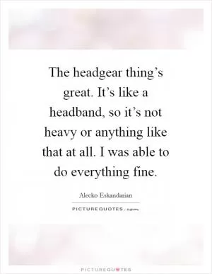 The headgear thing’s great. It’s like a headband, so it’s not heavy or anything like that at all. I was able to do everything fine Picture Quote #1