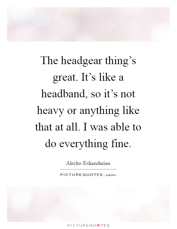 The headgear thing's great. It's like a headband, so it's not heavy or anything like that at all. I was able to do everything fine. Picture Quote #1