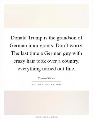 Donald Trump is the grandson of German immigrants. Don’t worry. The last time a German guy with crazy hair took over a country, everything turned out fine Picture Quote #1