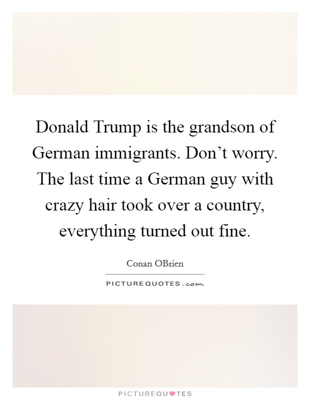 Donald Trump is the grandson of German immigrants. Don't worry. The last time a German guy with crazy hair took over a country, everything turned out fine. Picture Quote #1