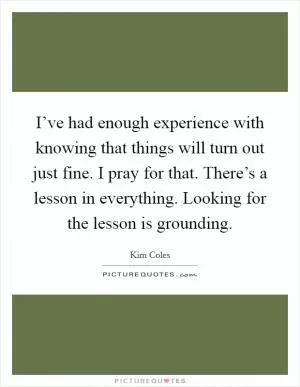 I’ve had enough experience with knowing that things will turn out just fine. I pray for that. There’s a lesson in everything. Looking for the lesson is grounding Picture Quote #1