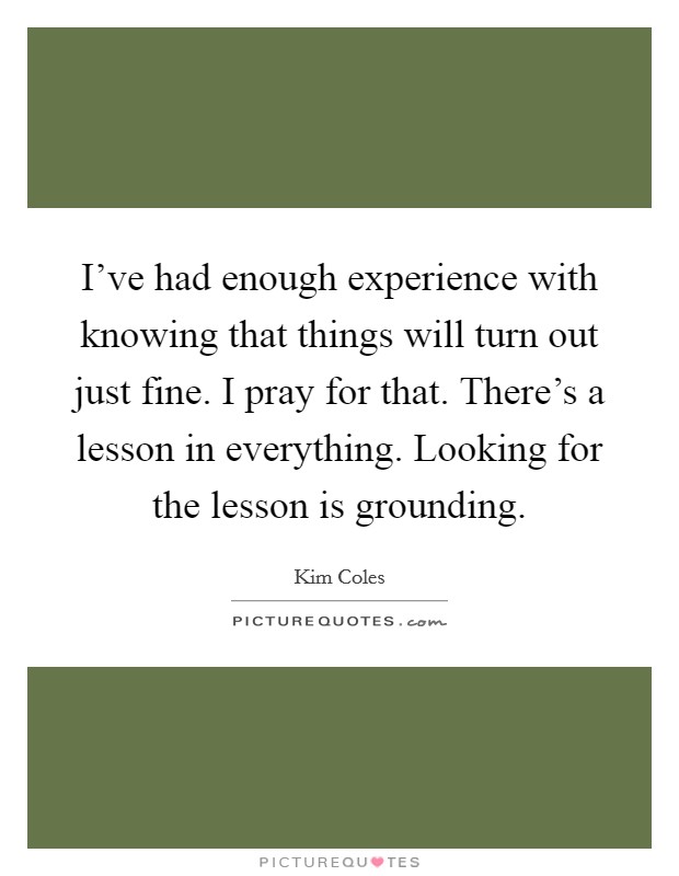 I've had enough experience with knowing that things will turn out just fine. I pray for that. There's a lesson in everything. Looking for the lesson is grounding. Picture Quote #1