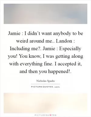 Jamie : I didn’t want anybody to be weird around me.. Landon : Including me?. Jamie : Especially you! You know, I was getting along with everything fine. I accepted it, and then you happened! Picture Quote #1