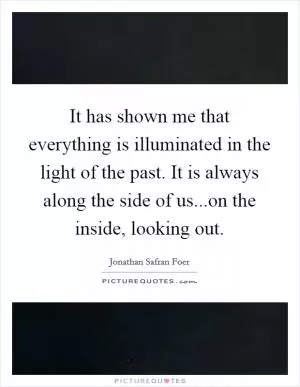 It has shown me that everything is illuminated in the light of the past. It is always along the side of us...on the inside, looking out Picture Quote #1