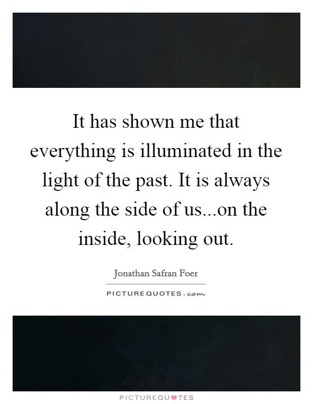 It has shown me that everything is illuminated in the light of the past. It is always along the side of us...on the inside, looking out. Picture Quote #1