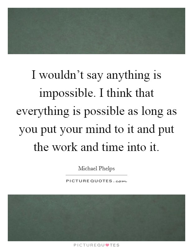I wouldn't say anything is impossible. I think that everything is possible as long as you put your mind to it and put the work and time into it. Picture Quote #1