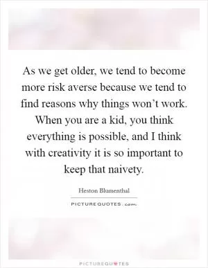 As we get older, we tend to become more risk averse because we tend to find reasons why things won’t work. When you are a kid, you think everything is possible, and I think with creativity it is so important to keep that naivety Picture Quote #1