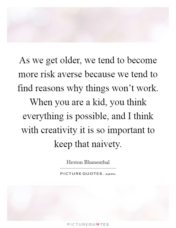 As we get older, we tend to become more risk averse because we tend to find reasons why things won't work. When you are a kid, you think everything is possible, and I think with creativity it is so important to keep that naivety. Picture Quote #1