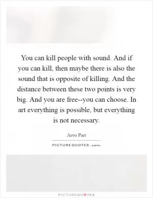 You can kill people with sound. And if you can kill, then maybe there is also the sound that is opposite of killing. And the distance between these two points is very big. And you are free--you can choose. In art everything is possible, but everything is not necessary Picture Quote #1