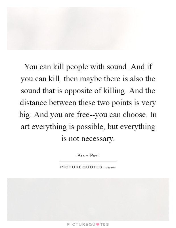 You can kill people with sound. And if you can kill, then maybe there is also the sound that is opposite of killing. And the distance between these two points is very big. And you are free--you can choose. In art everything is possible, but everything is not necessary. Picture Quote #1