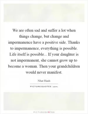 We are often sad and suffer a lot when things change, but change and impermanence have a positive side. Thanks to impermanence, everything is possible. Life itself is possible... If your daughter is not impermanent, she cannot grow up to become a woman. Then your grandchildren would never manifest Picture Quote #1