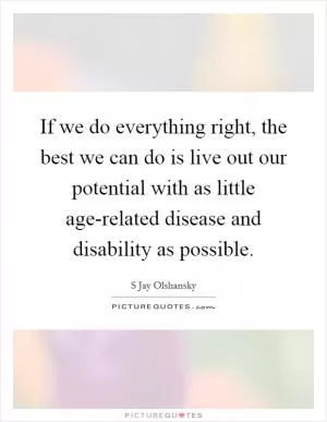 If we do everything right, the best we can do is live out our potential with as little age-related disease and disability as possible Picture Quote #1