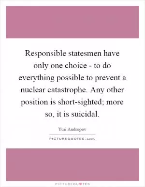 Responsible statesmen have only one choice - to do everything possible to prevent a nuclear catastrophe. Any other position is short-sighted; more so, it is suicidal Picture Quote #1