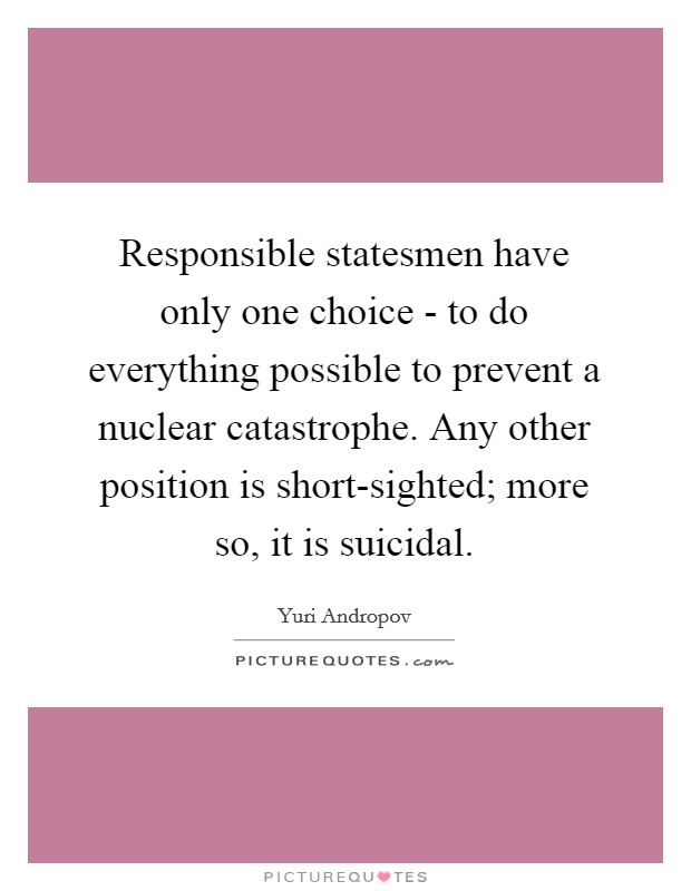 Responsible statesmen have only one choice - to do everything possible to prevent a nuclear catastrophe. Any other position is short-sighted; more so, it is suicidal. Picture Quote #1