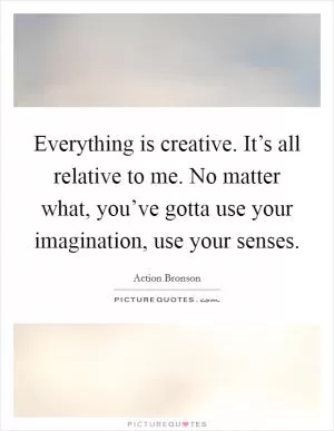 Everything is creative. It’s all relative to me. No matter what, you’ve gotta use your imagination, use your senses Picture Quote #1