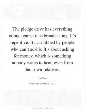 The pledge drive has everything going against it as broadcasting. It’s repetitive. It’s ad-libbed by people who can’t ad-lib. It’s about asking for money, which is something nobody wants to hear, even from their own relatives Picture Quote #1