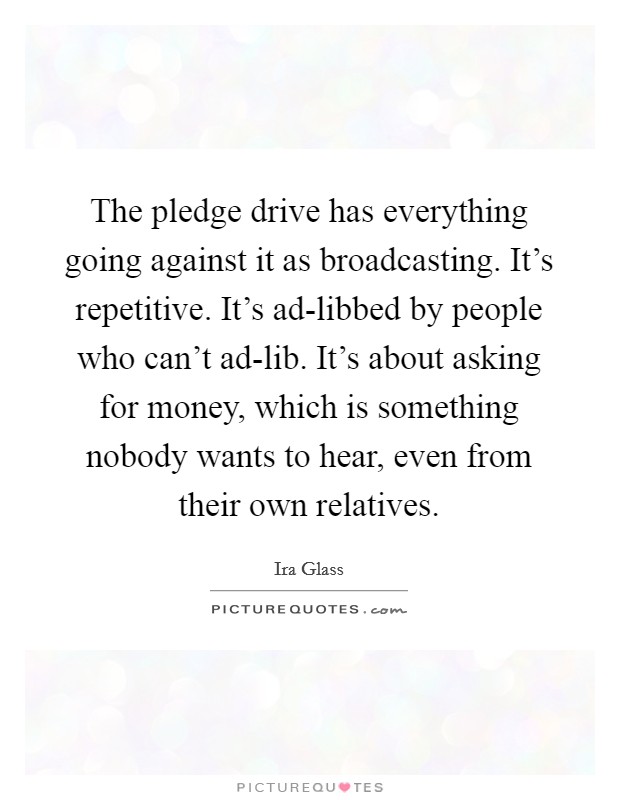 The pledge drive has everything going against it as broadcasting. It's repetitive. It's ad-libbed by people who can't ad-lib. It's about asking for money, which is something nobody wants to hear, even from their own relatives. Picture Quote #1