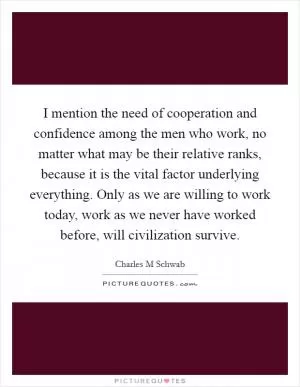 I mention the need of cooperation and confidence among the men who work, no matter what may be their relative ranks, because it is the vital factor underlying everything. Only as we are willing to work today, work as we never have worked before, will civilization survive Picture Quote #1