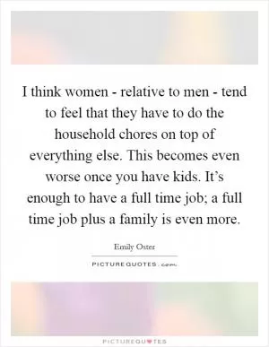 I think women - relative to men - tend to feel that they have to do the household chores on top of everything else. This becomes even worse once you have kids. It’s enough to have a full time job; a full time job plus a family is even more Picture Quote #1