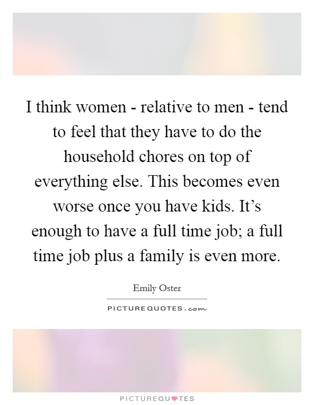 I think women - relative to men - tend to feel that they have to do the household chores on top of everything else. This becomes even worse once you have kids. It's enough to have a full time job; a full time job plus a family is even more. Picture Quote #1