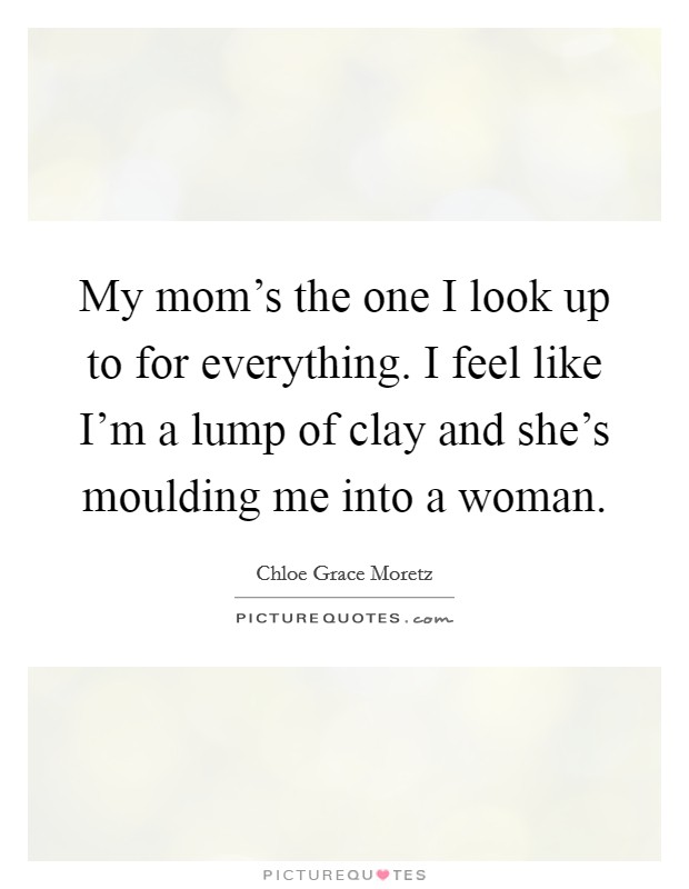 My mom's the one I look up to for everything. I feel like I'm a lump of clay and she's moulding me into a woman. Picture Quote #1