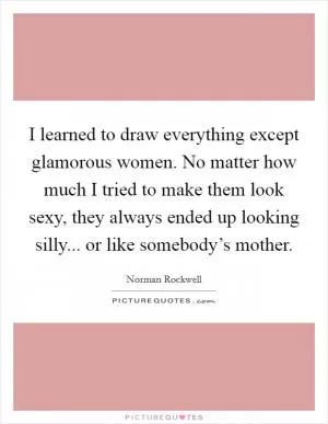 I learned to draw everything except glamorous women. No matter how much I tried to make them look sexy, they always ended up looking silly... or like somebody’s mother Picture Quote #1