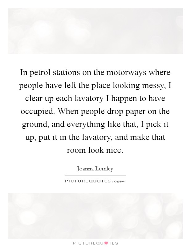 In petrol stations on the motorways where people have left the place looking messy, I clear up each lavatory I happen to have occupied. When people drop paper on the ground, and everything like that, I pick it up, put it in the lavatory, and make that room look nice. Picture Quote #1