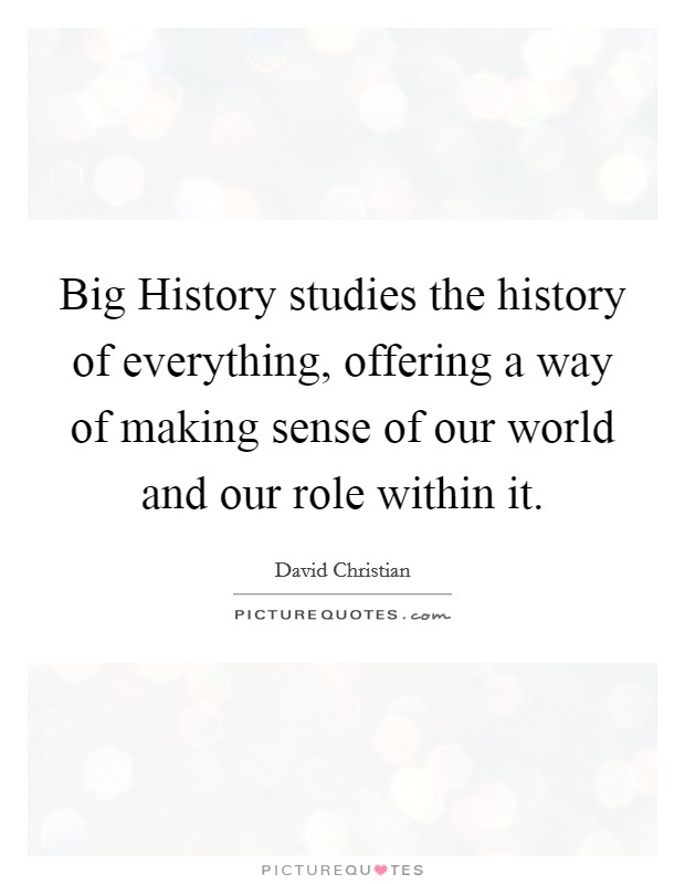 Big History studies the history of everything, offering a way of making sense of our world and our role within it. Picture Quote #1