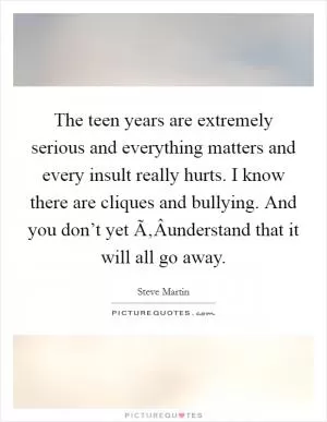 The teen years are extremely serious and everything matters and every insult really hurts. I know there are cliques and bullying. And you don’t yet Ã‚Â­understand that it will all go away Picture Quote #1