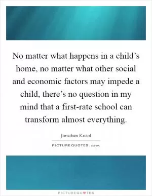 No matter what happens in a child’s home, no matter what other social and economic factors may impede a child, there’s no question in my mind that a first-rate school can transform almost everything Picture Quote #1