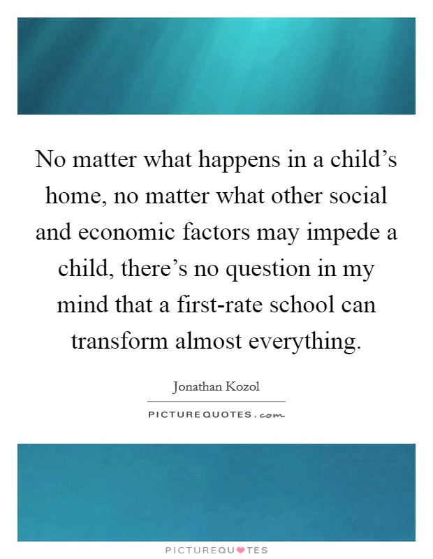 No matter what happens in a child's home, no matter what other social and economic factors may impede a child, there's no question in my mind that a first-rate school can transform almost everything. Picture Quote #1